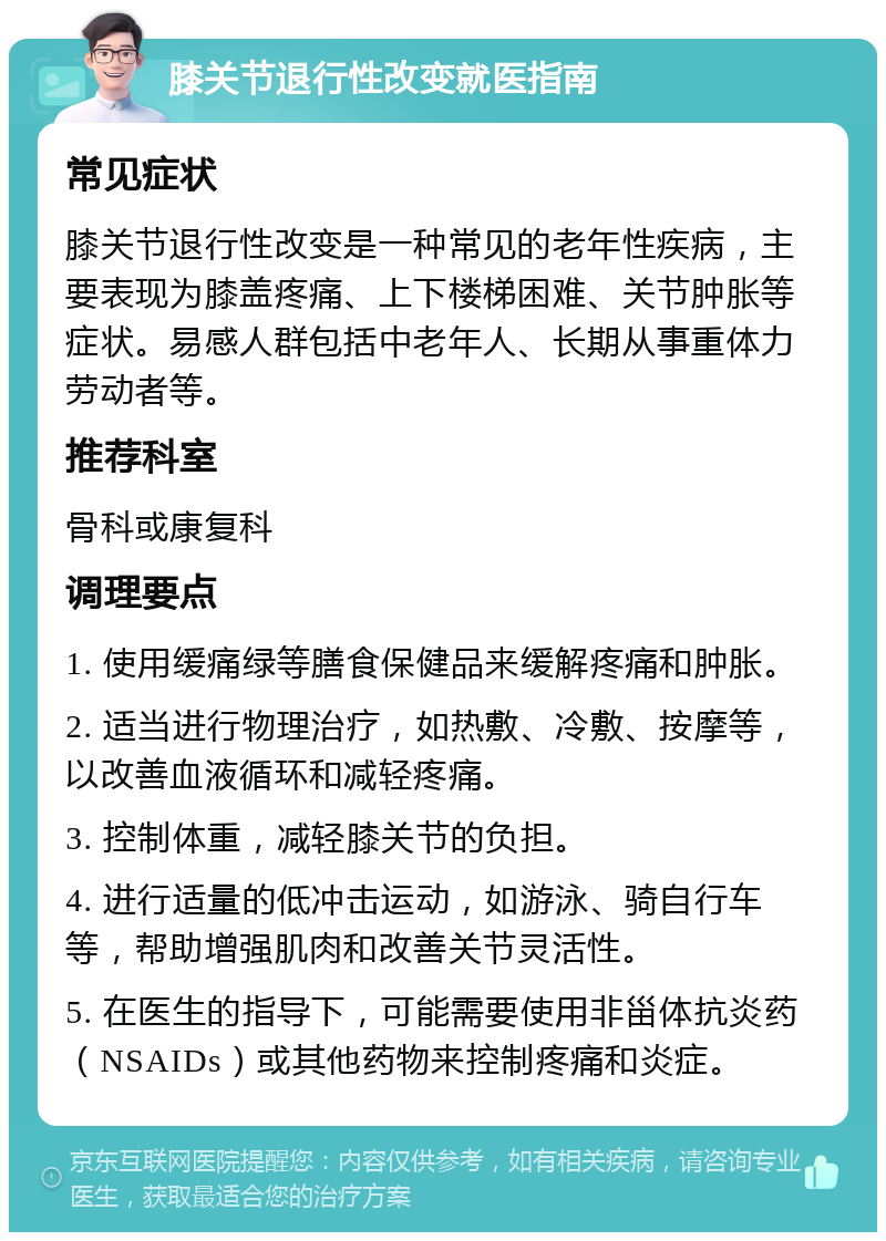 膝关节退行性改变就医指南 常见症状 膝关节退行性改变是一种常见的老年性疾病，主要表现为膝盖疼痛、上下楼梯困难、关节肿胀等症状。易感人群包括中老年人、长期从事重体力劳动者等。 推荐科室 骨科或康复科 调理要点 1. 使用缓痛绿等膳食保健品来缓解疼痛和肿胀。 2. 适当进行物理治疗，如热敷、冷敷、按摩等，以改善血液循环和减轻疼痛。 3. 控制体重，减轻膝关节的负担。 4. 进行适量的低冲击运动，如游泳、骑自行车等，帮助增强肌肉和改善关节灵活性。 5. 在医生的指导下，可能需要使用非甾体抗炎药（NSAIDs）或其他药物来控制疼痛和炎症。