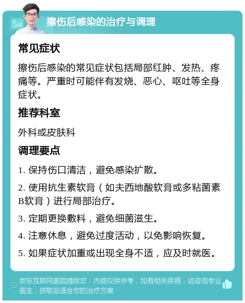 擦伤后感染的治疗与调理 常见症状 擦伤后感染的常见症状包括局部红肿、发热、疼痛等。严重时可能伴有发烧、恶心、呕吐等全身症状。 推荐科室 外科或皮肤科 调理要点 1. 保持伤口清洁，避免感染扩散。 2. 使用抗生素软膏（如夫西地酸软膏或多粘菌素B软膏）进行局部治疗。 3. 定期更换敷料，避免细菌滋生。 4. 注意休息，避免过度活动，以免影响恢复。 5. 如果症状加重或出现全身不适，应及时就医。