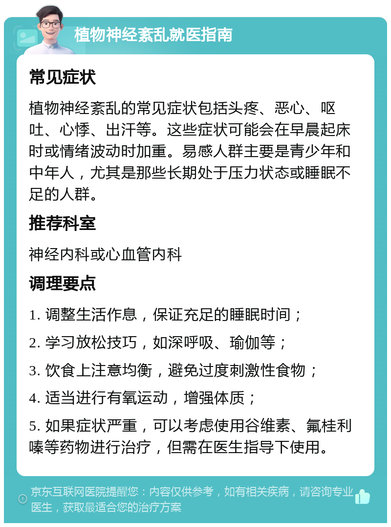 植物神经紊乱就医指南 常见症状 植物神经紊乱的常见症状包括头疼、恶心、呕吐、心悸、出汗等。这些症状可能会在早晨起床时或情绪波动时加重。易感人群主要是青少年和中年人，尤其是那些长期处于压力状态或睡眠不足的人群。 推荐科室 神经内科或心血管内科 调理要点 1. 调整生活作息，保证充足的睡眠时间； 2. 学习放松技巧，如深呼吸、瑜伽等； 3. 饮食上注意均衡，避免过度刺激性食物； 4. 适当进行有氧运动，增强体质； 5. 如果症状严重，可以考虑使用谷维素、氟桂利嗪等药物进行治疗，但需在医生指导下使用。