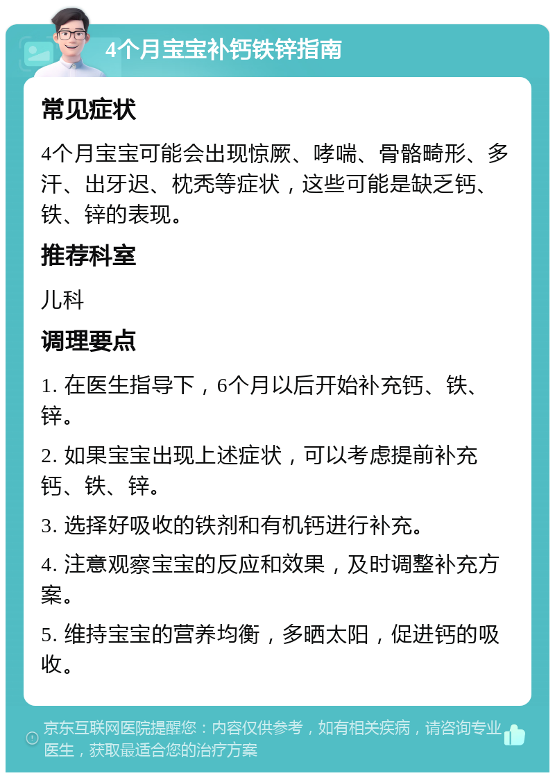 4个月宝宝补钙铁锌指南 常见症状 4个月宝宝可能会出现惊厥、哮喘、骨骼畸形、多汗、出牙迟、枕秃等症状，这些可能是缺乏钙、铁、锌的表现。 推荐科室 儿科 调理要点 1. 在医生指导下，6个月以后开始补充钙、铁、锌。 2. 如果宝宝出现上述症状，可以考虑提前补充钙、铁、锌。 3. 选择好吸收的铁剂和有机钙进行补充。 4. 注意观察宝宝的反应和效果，及时调整补充方案。 5. 维持宝宝的营养均衡，多晒太阳，促进钙的吸收。