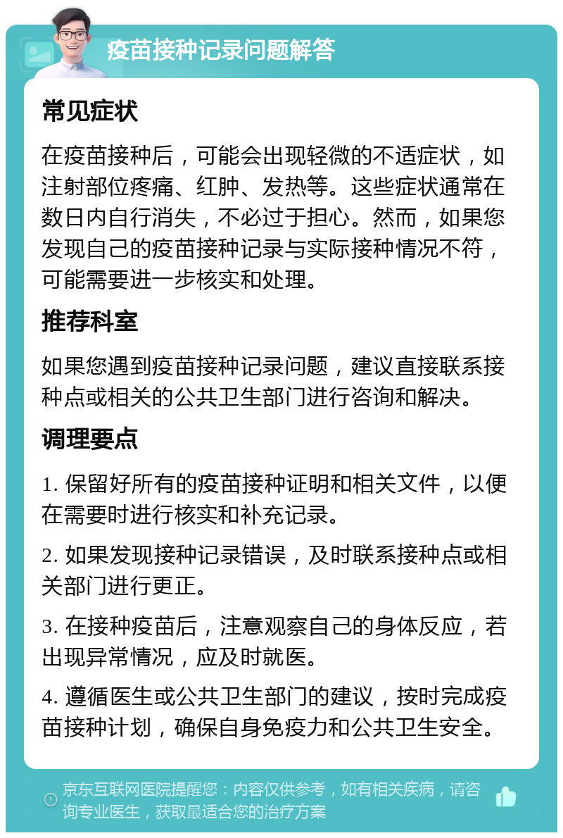 疫苗接种记录问题解答 常见症状 在疫苗接种后，可能会出现轻微的不适症状，如注射部位疼痛、红肿、发热等。这些症状通常在数日内自行消失，不必过于担心。然而，如果您发现自己的疫苗接种记录与实际接种情况不符，可能需要进一步核实和处理。 推荐科室 如果您遇到疫苗接种记录问题，建议直接联系接种点或相关的公共卫生部门进行咨询和解决。 调理要点 1. 保留好所有的疫苗接种证明和相关文件，以便在需要时进行核实和补充记录。 2. 如果发现接种记录错误，及时联系接种点或相关部门进行更正。 3. 在接种疫苗后，注意观察自己的身体反应，若出现异常情况，应及时就医。 4. 遵循医生或公共卫生部门的建议，按时完成疫苗接种计划，确保自身免疫力和公共卫生安全。