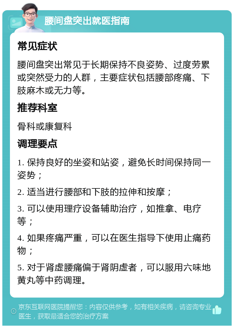 腰间盘突出就医指南 常见症状 腰间盘突出常见于长期保持不良姿势、过度劳累或突然受力的人群，主要症状包括腰部疼痛、下肢麻木或无力等。 推荐科室 骨科或康复科 调理要点 1. 保持良好的坐姿和站姿，避免长时间保持同一姿势； 2. 适当进行腰部和下肢的拉伸和按摩； 3. 可以使用理疗设备辅助治疗，如推拿、电疗等； 4. 如果疼痛严重，可以在医生指导下使用止痛药物； 5. 对于肾虚腰痛偏于肾阴虚者，可以服用六味地黄丸等中药调理。