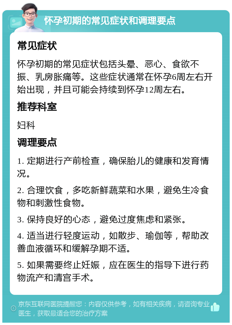 怀孕初期的常见症状和调理要点 常见症状 怀孕初期的常见症状包括头晕、恶心、食欲不振、乳房胀痛等。这些症状通常在怀孕6周左右开始出现，并且可能会持续到怀孕12周左右。 推荐科室 妇科 调理要点 1. 定期进行产前检查，确保胎儿的健康和发育情况。 2. 合理饮食，多吃新鲜蔬菜和水果，避免生冷食物和刺激性食物。 3. 保持良好的心态，避免过度焦虑和紧张。 4. 适当进行轻度运动，如散步、瑜伽等，帮助改善血液循环和缓解孕期不适。 5. 如果需要终止妊娠，应在医生的指导下进行药物流产和清宫手术。