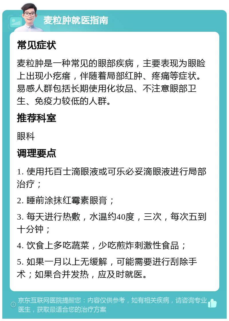 麦粒肿就医指南 常见症状 麦粒肿是一种常见的眼部疾病，主要表现为眼睑上出现小疙瘩，伴随着局部红肿、疼痛等症状。易感人群包括长期使用化妆品、不注意眼部卫生、免疫力较低的人群。 推荐科室 眼科 调理要点 1. 使用托百士滴眼液或可乐必妥滴眼液进行局部治疗； 2. 睡前涂抹红霉素眼膏； 3. 每天进行热敷，水温约40度，三次，每次五到十分钟； 4. 饮食上多吃蔬菜，少吃煎炸刺激性食品； 5. 如果一月以上无缓解，可能需要进行刮除手术；如果合并发热，应及时就医。