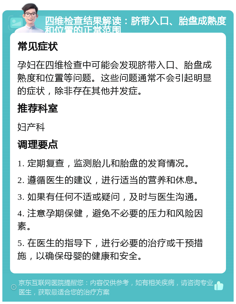 四维检查结果解读：脐带入口、胎盘成熟度和位置的正常范围 常见症状 孕妇在四维检查中可能会发现脐带入口、胎盘成熟度和位置等问题。这些问题通常不会引起明显的症状，除非存在其他并发症。 推荐科室 妇产科 调理要点 1. 定期复查，监测胎儿和胎盘的发育情况。 2. 遵循医生的建议，进行适当的营养和休息。 3. 如果有任何不适或疑问，及时与医生沟通。 4. 注意孕期保健，避免不必要的压力和风险因素。 5. 在医生的指导下，进行必要的治疗或干预措施，以确保母婴的健康和安全。