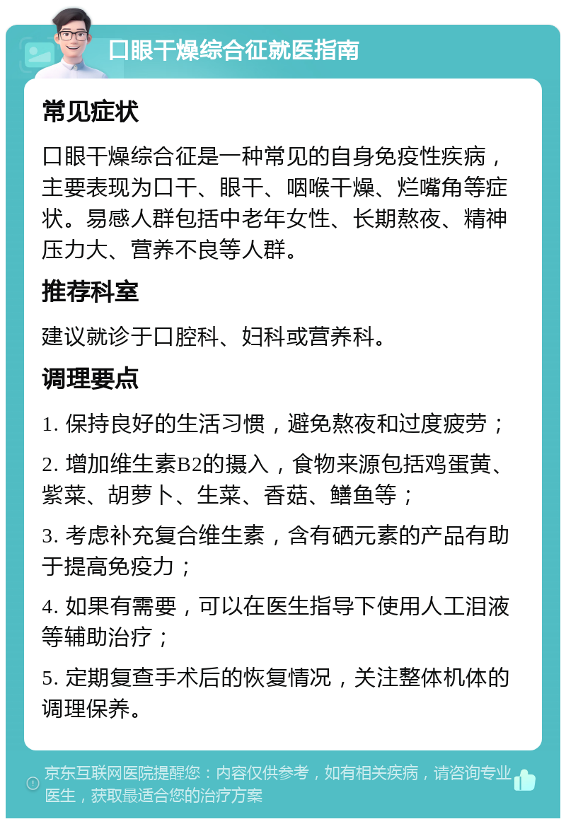 口眼干燥综合征就医指南 常见症状 口眼干燥综合征是一种常见的自身免疫性疾病，主要表现为口干、眼干、咽喉干燥、烂嘴角等症状。易感人群包括中老年女性、长期熬夜、精神压力大、营养不良等人群。 推荐科室 建议就诊于口腔科、妇科或营养科。 调理要点 1. 保持良好的生活习惯，避免熬夜和过度疲劳； 2. 增加维生素B2的摄入，食物来源包括鸡蛋黄、紫菜、胡萝卜、生菜、香菇、鳝鱼等； 3. 考虑补充复合维生素，含有硒元素的产品有助于提高免疫力； 4. 如果有需要，可以在医生指导下使用人工泪液等辅助治疗； 5. 定期复查手术后的恢复情况，关注整体机体的调理保养。