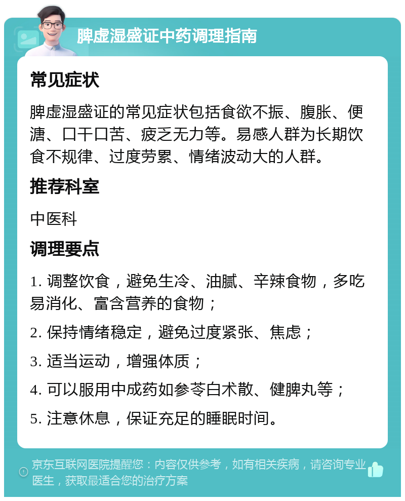 脾虚湿盛证中药调理指南 常见症状 脾虚湿盛证的常见症状包括食欲不振、腹胀、便溏、口干口苦、疲乏无力等。易感人群为长期饮食不规律、过度劳累、情绪波动大的人群。 推荐科室 中医科 调理要点 1. 调整饮食，避免生冷、油腻、辛辣食物，多吃易消化、富含营养的食物； 2. 保持情绪稳定，避免过度紧张、焦虑； 3. 适当运动，增强体质； 4. 可以服用中成药如参苓白术散、健脾丸等； 5. 注意休息，保证充足的睡眠时间。