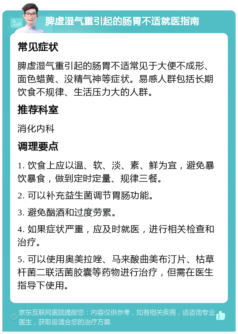 脾虚湿气重引起的肠胃不适就医指南 常见症状 脾虚湿气重引起的肠胃不适常见于大便不成形、面色蜡黄、没精气神等症状。易感人群包括长期饮食不规律、生活压力大的人群。 推荐科室 消化内科 调理要点 1. 饮食上应以温、软、淡、素、鲜为宜，避免暴饮暴食，做到定时定量、规律三餐。 2. 可以补充益生菌调节胃肠功能。 3. 避免酗酒和过度劳累。 4. 如果症状严重，应及时就医，进行相关检查和治疗。 5. 可以使用奥美拉唑、马来酸曲美布汀片、枯草杆菌二联活菌胶囊等药物进行治疗，但需在医生指导下使用。