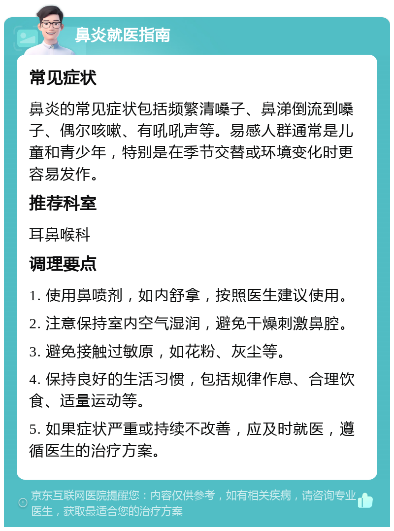 鼻炎就医指南 常见症状 鼻炎的常见症状包括频繁清嗓子、鼻涕倒流到嗓子、偶尔咳嗽、有吼吼声等。易感人群通常是儿童和青少年，特别是在季节交替或环境变化时更容易发作。 推荐科室 耳鼻喉科 调理要点 1. 使用鼻喷剂，如内舒拿，按照医生建议使用。 2. 注意保持室内空气湿润，避免干燥刺激鼻腔。 3. 避免接触过敏原，如花粉、灰尘等。 4. 保持良好的生活习惯，包括规律作息、合理饮食、适量运动等。 5. 如果症状严重或持续不改善，应及时就医，遵循医生的治疗方案。