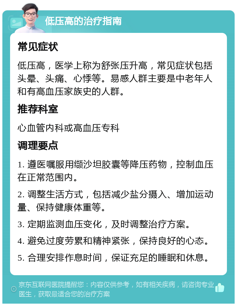 低压高的治疗指南 常见症状 低压高，医学上称为舒张压升高，常见症状包括头晕、头痛、心悸等。易感人群主要是中老年人和有高血压家族史的人群。 推荐科室 心血管内科或高血压专科 调理要点 1. 遵医嘱服用缬沙坦胶囊等降压药物，控制血压在正常范围内。 2. 调整生活方式，包括减少盐分摄入、增加运动量、保持健康体重等。 3. 定期监测血压变化，及时调整治疗方案。 4. 避免过度劳累和精神紧张，保持良好的心态。 5. 合理安排作息时间，保证充足的睡眠和休息。