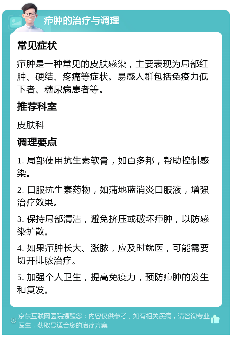 疖肿的治疗与调理 常见症状 疖肿是一种常见的皮肤感染，主要表现为局部红肿、硬结、疼痛等症状。易感人群包括免疫力低下者、糖尿病患者等。 推荐科室 皮肤科 调理要点 1. 局部使用抗生素软膏，如百多邦，帮助控制感染。 2. 口服抗生素药物，如蒲地蓝消炎口服液，增强治疗效果。 3. 保持局部清洁，避免挤压或破坏疖肿，以防感染扩散。 4. 如果疖肿长大、涨脓，应及时就医，可能需要切开排脓治疗。 5. 加强个人卫生，提高免疫力，预防疖肿的发生和复发。