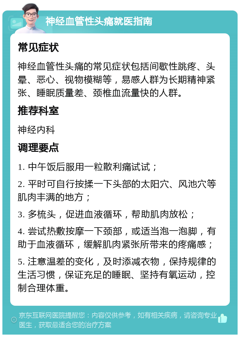 神经血管性头痛就医指南 常见症状 神经血管性头痛的常见症状包括间歇性跳疼、头晕、恶心、视物模糊等，易感人群为长期精神紧张、睡眠质量差、颈椎血流量快的人群。 推荐科室 神经内科 调理要点 1. 中午饭后服用一粒散利痛试试； 2. 平时可自行按揉一下头部的太阳穴、风池穴等肌肉丰满的地方； 3. 多梳头，促进血液循环，帮助肌肉放松； 4. 尝试热敷按摩一下颈部，或适当泡一泡脚，有助于血液循环，缓解肌肉紧张所带来的疼痛感； 5. 注意温差的变化，及时添减衣物，保持规律的生活习惯，保证充足的睡眠、坚持有氧运动，控制合理体重。