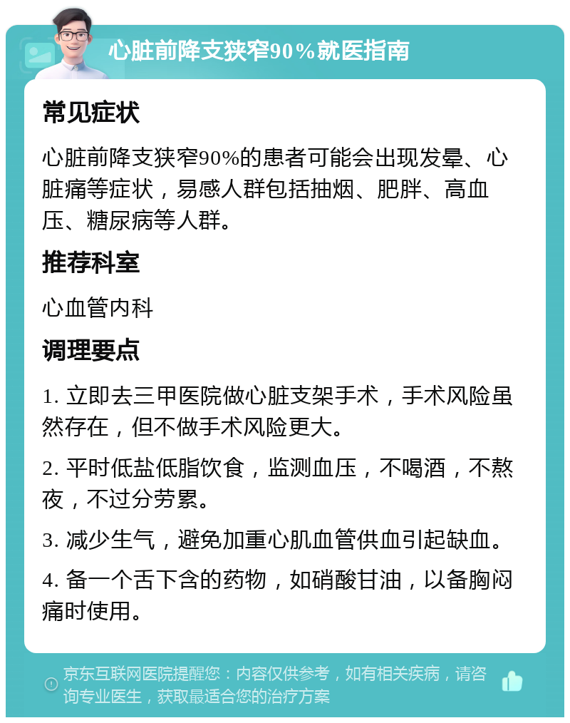 心脏前降支狭窄90%就医指南 常见症状 心脏前降支狭窄90%的患者可能会出现发晕、心脏痛等症状，易感人群包括抽烟、肥胖、高血压、糖尿病等人群。 推荐科室 心血管内科 调理要点 1. 立即去三甲医院做心脏支架手术，手术风险虽然存在，但不做手术风险更大。 2. 平时低盐低脂饮食，监测血压，不喝酒，不熬夜，不过分劳累。 3. 减少生气，避免加重心肌血管供血引起缺血。 4. 备一个舌下含的药物，如硝酸甘油，以备胸闷痛时使用。