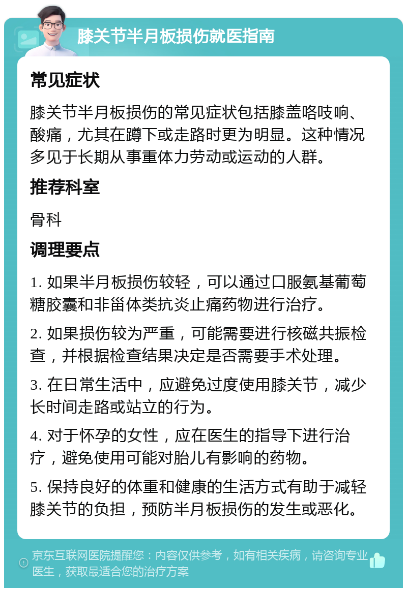 膝关节半月板损伤就医指南 常见症状 膝关节半月板损伤的常见症状包括膝盖咯吱响、酸痛，尤其在蹲下或走路时更为明显。这种情况多见于长期从事重体力劳动或运动的人群。 推荐科室 骨科 调理要点 1. 如果半月板损伤较轻，可以通过口服氨基葡萄糖胶囊和非甾体类抗炎止痛药物进行治疗。 2. 如果损伤较为严重，可能需要进行核磁共振检查，并根据检查结果决定是否需要手术处理。 3. 在日常生活中，应避免过度使用膝关节，减少长时间走路或站立的行为。 4. 对于怀孕的女性，应在医生的指导下进行治疗，避免使用可能对胎儿有影响的药物。 5. 保持良好的体重和健康的生活方式有助于减轻膝关节的负担，预防半月板损伤的发生或恶化。