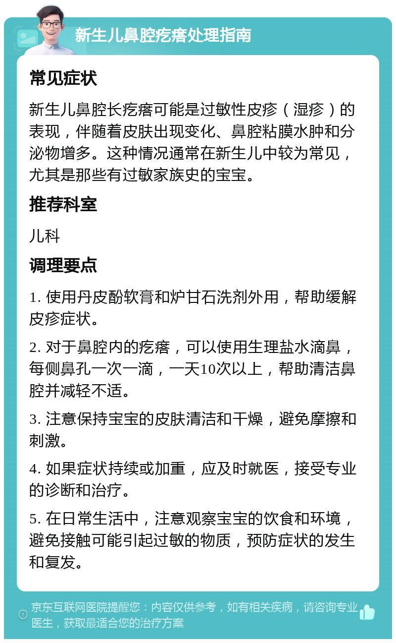 新生儿鼻腔疙瘩处理指南 常见症状 新生儿鼻腔长疙瘩可能是过敏性皮疹（湿疹）的表现，伴随着皮肤出现变化、鼻腔粘膜水肿和分泌物增多。这种情况通常在新生儿中较为常见，尤其是那些有过敏家族史的宝宝。 推荐科室 儿科 调理要点 1. 使用丹皮酚软膏和炉甘石洗剂外用，帮助缓解皮疹症状。 2. 对于鼻腔内的疙瘩，可以使用生理盐水滴鼻，每侧鼻孔一次一滴，一天10次以上，帮助清洁鼻腔并减轻不适。 3. 注意保持宝宝的皮肤清洁和干燥，避免摩擦和刺激。 4. 如果症状持续或加重，应及时就医，接受专业的诊断和治疗。 5. 在日常生活中，注意观察宝宝的饮食和环境，避免接触可能引起过敏的物质，预防症状的发生和复发。