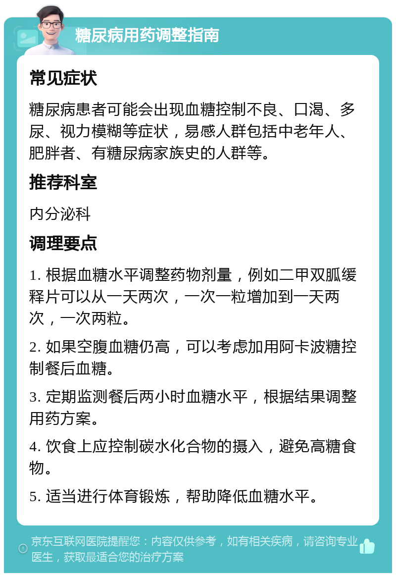 糖尿病用药调整指南 常见症状 糖尿病患者可能会出现血糖控制不良、口渴、多尿、视力模糊等症状，易感人群包括中老年人、肥胖者、有糖尿病家族史的人群等。 推荐科室 内分泌科 调理要点 1. 根据血糖水平调整药物剂量，例如二甲双胍缓释片可以从一天两次，一次一粒增加到一天两次，一次两粒。 2. 如果空腹血糖仍高，可以考虑加用阿卡波糖控制餐后血糖。 3. 定期监测餐后两小时血糖水平，根据结果调整用药方案。 4. 饮食上应控制碳水化合物的摄入，避免高糖食物。 5. 适当进行体育锻炼，帮助降低血糖水平。