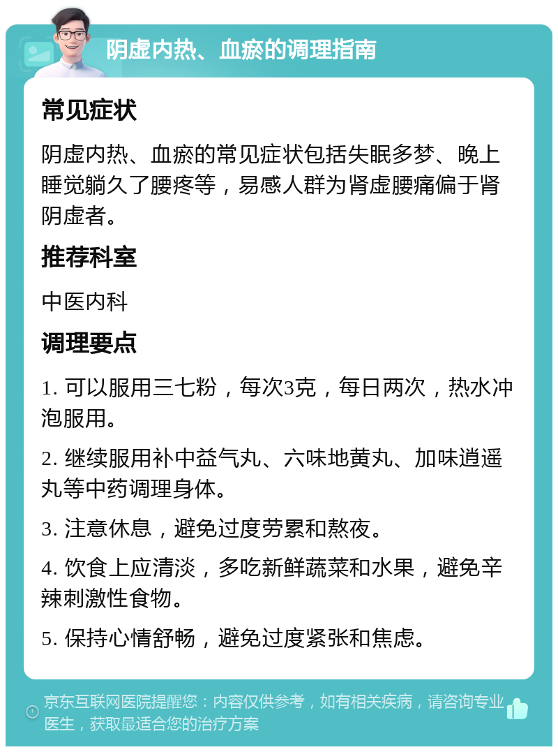 阴虚内热、血瘀的调理指南 常见症状 阴虚内热、血瘀的常见症状包括失眠多梦、晚上睡觉躺久了腰疼等，易感人群为肾虚腰痛偏于肾阴虚者。 推荐科室 中医内科 调理要点 1. 可以服用三七粉，每次3克，每日两次，热水冲泡服用。 2. 继续服用补中益气丸、六味地黄丸、加味逍遥丸等中药调理身体。 3. 注意休息，避免过度劳累和熬夜。 4. 饮食上应清淡，多吃新鲜蔬菜和水果，避免辛辣刺激性食物。 5. 保持心情舒畅，避免过度紧张和焦虑。