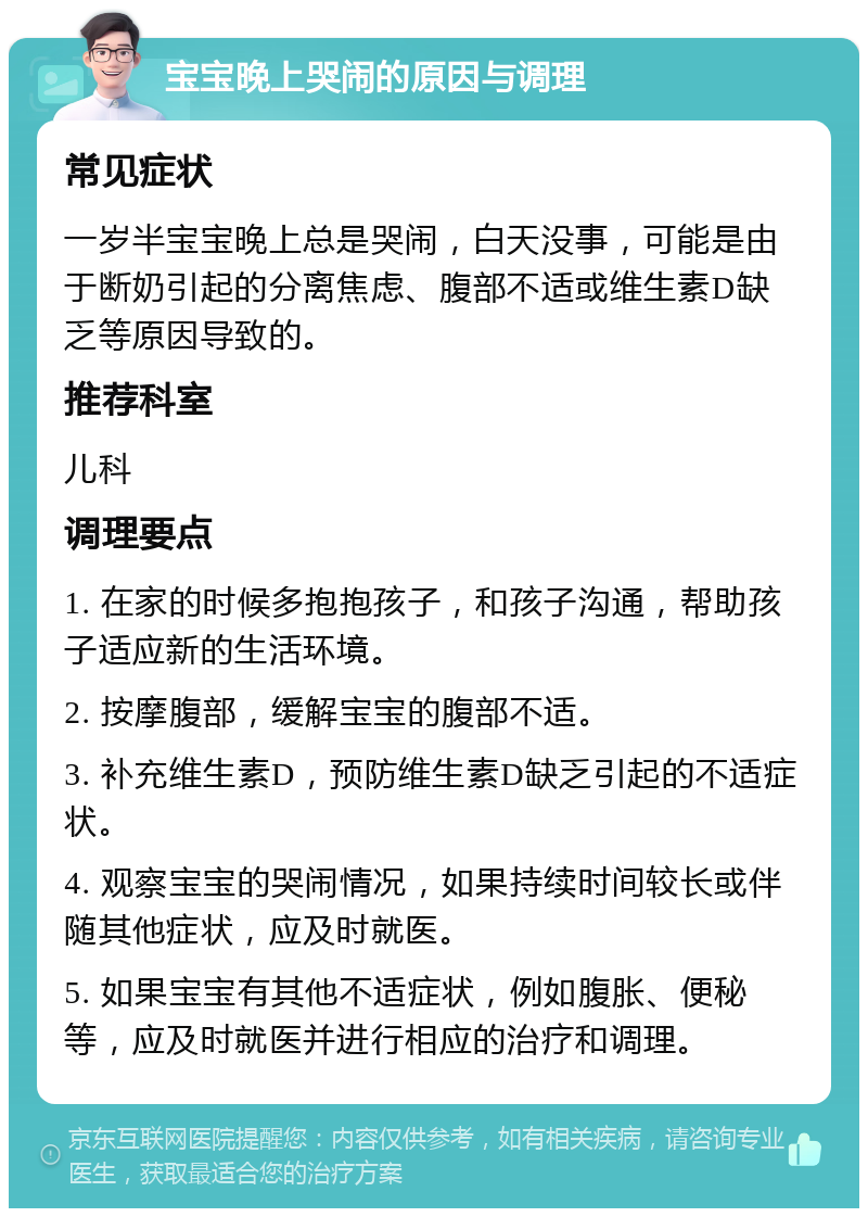 宝宝晚上哭闹的原因与调理 常见症状 一岁半宝宝晚上总是哭闹，白天没事，可能是由于断奶引起的分离焦虑、腹部不适或维生素D缺乏等原因导致的。 推荐科室 儿科 调理要点 1. 在家的时候多抱抱孩子，和孩子沟通，帮助孩子适应新的生活环境。 2. 按摩腹部，缓解宝宝的腹部不适。 3. 补充维生素D，预防维生素D缺乏引起的不适症状。 4. 观察宝宝的哭闹情况，如果持续时间较长或伴随其他症状，应及时就医。 5. 如果宝宝有其他不适症状，例如腹胀、便秘等，应及时就医并进行相应的治疗和调理。