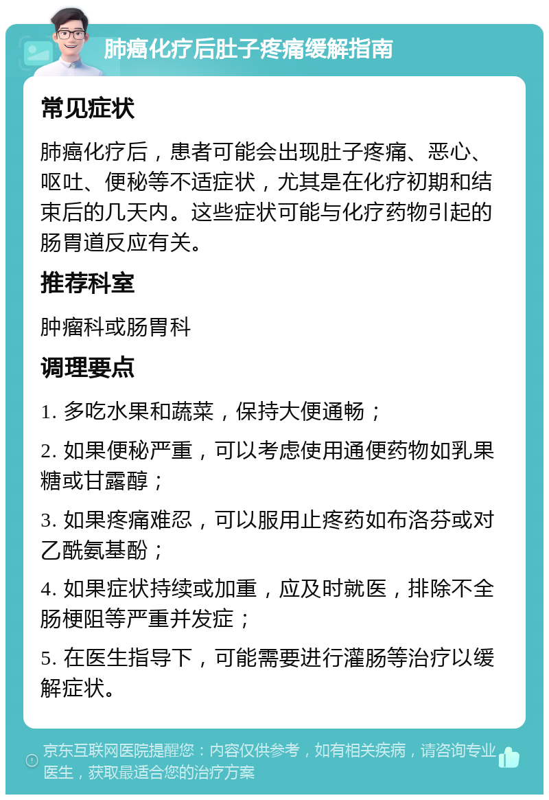 肺癌化疗后肚子疼痛缓解指南 常见症状 肺癌化疗后，患者可能会出现肚子疼痛、恶心、呕吐、便秘等不适症状，尤其是在化疗初期和结束后的几天内。这些症状可能与化疗药物引起的肠胃道反应有关。 推荐科室 肿瘤科或肠胃科 调理要点 1. 多吃水果和蔬菜，保持大便通畅； 2. 如果便秘严重，可以考虑使用通便药物如乳果糖或甘露醇； 3. 如果疼痛难忍，可以服用止疼药如布洛芬或对乙酰氨基酚； 4. 如果症状持续或加重，应及时就医，排除不全肠梗阻等严重并发症； 5. 在医生指导下，可能需要进行灌肠等治疗以缓解症状。