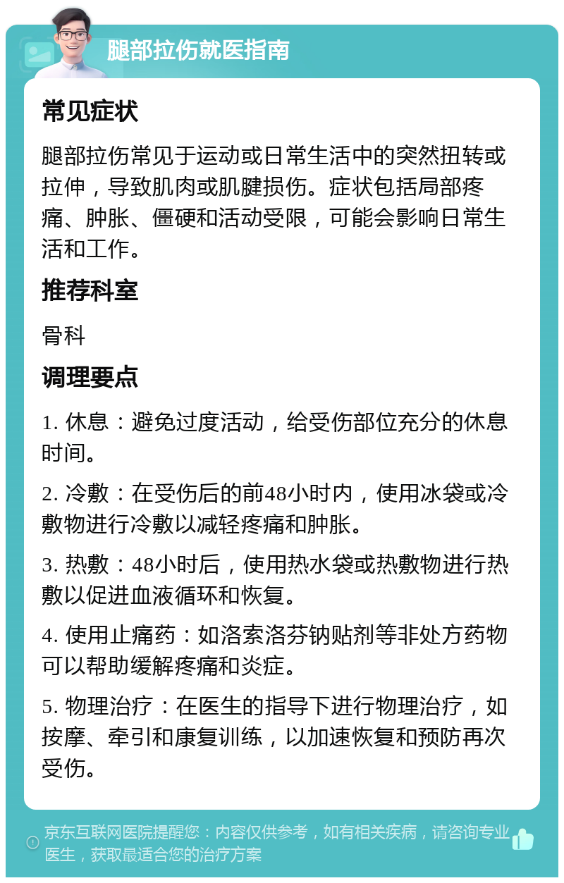 腿部拉伤就医指南 常见症状 腿部拉伤常见于运动或日常生活中的突然扭转或拉伸，导致肌肉或肌腱损伤。症状包括局部疼痛、肿胀、僵硬和活动受限，可能会影响日常生活和工作。 推荐科室 骨科 调理要点 1. 休息：避免过度活动，给受伤部位充分的休息时间。 2. 冷敷：在受伤后的前48小时内，使用冰袋或冷敷物进行冷敷以减轻疼痛和肿胀。 3. 热敷：48小时后，使用热水袋或热敷物进行热敷以促进血液循环和恢复。 4. 使用止痛药：如洛索洛芬钠贴剂等非处方药物可以帮助缓解疼痛和炎症。 5. 物理治疗：在医生的指导下进行物理治疗，如按摩、牵引和康复训练，以加速恢复和预防再次受伤。