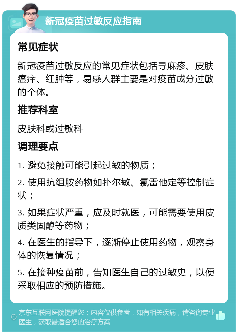 新冠疫苗过敏反应指南 常见症状 新冠疫苗过敏反应的常见症状包括寻麻疹、皮肤瘙痒、红肿等，易感人群主要是对疫苗成分过敏的个体。 推荐科室 皮肤科或过敏科 调理要点 1. 避免接触可能引起过敏的物质； 2. 使用抗组胺药物如扑尔敏、氯雷他定等控制症状； 3. 如果症状严重，应及时就医，可能需要使用皮质类固醇等药物； 4. 在医生的指导下，逐渐停止使用药物，观察身体的恢复情况； 5. 在接种疫苗前，告知医生自己的过敏史，以便采取相应的预防措施。