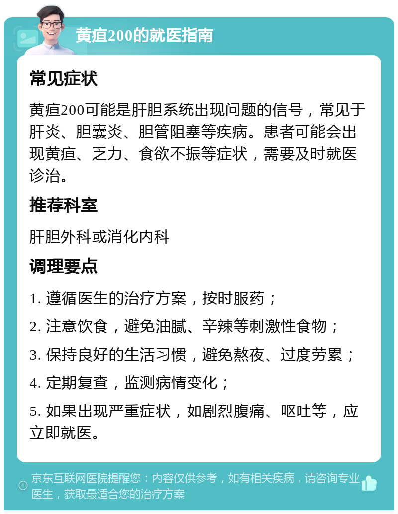 黄疸200的就医指南 常见症状 黄疸200可能是肝胆系统出现问题的信号，常见于肝炎、胆囊炎、胆管阻塞等疾病。患者可能会出现黄疸、乏力、食欲不振等症状，需要及时就医诊治。 推荐科室 肝胆外科或消化内科 调理要点 1. 遵循医生的治疗方案，按时服药； 2. 注意饮食，避免油腻、辛辣等刺激性食物； 3. 保持良好的生活习惯，避免熬夜、过度劳累； 4. 定期复查，监测病情变化； 5. 如果出现严重症状，如剧烈腹痛、呕吐等，应立即就医。