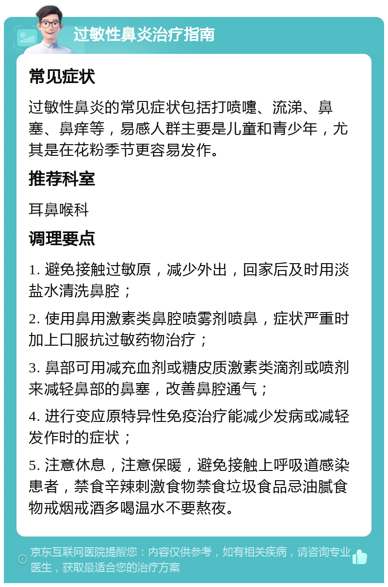 过敏性鼻炎治疗指南 常见症状 过敏性鼻炎的常见症状包括打喷嚏、流涕、鼻塞、鼻痒等，易感人群主要是儿童和青少年，尤其是在花粉季节更容易发作。 推荐科室 耳鼻喉科 调理要点 1. 避免接触过敏原，减少外出，回家后及时用淡盐水清洗鼻腔； 2. 使用鼻用激素类鼻腔喷雾剂喷鼻，症状严重时加上口服抗过敏药物治疗； 3. 鼻部可用减充血剂或糖皮质激素类滴剂或喷剂来减轻鼻部的鼻塞，改善鼻腔通气； 4. 进行变应原特异性免疫治疗能减少发病或减轻发作时的症状； 5. 注意休息，注意保暖，避免接触上呼吸道感染患者，禁食辛辣刺激食物禁食垃圾食品忌油腻食物戒烟戒酒多喝温水不要熬夜。