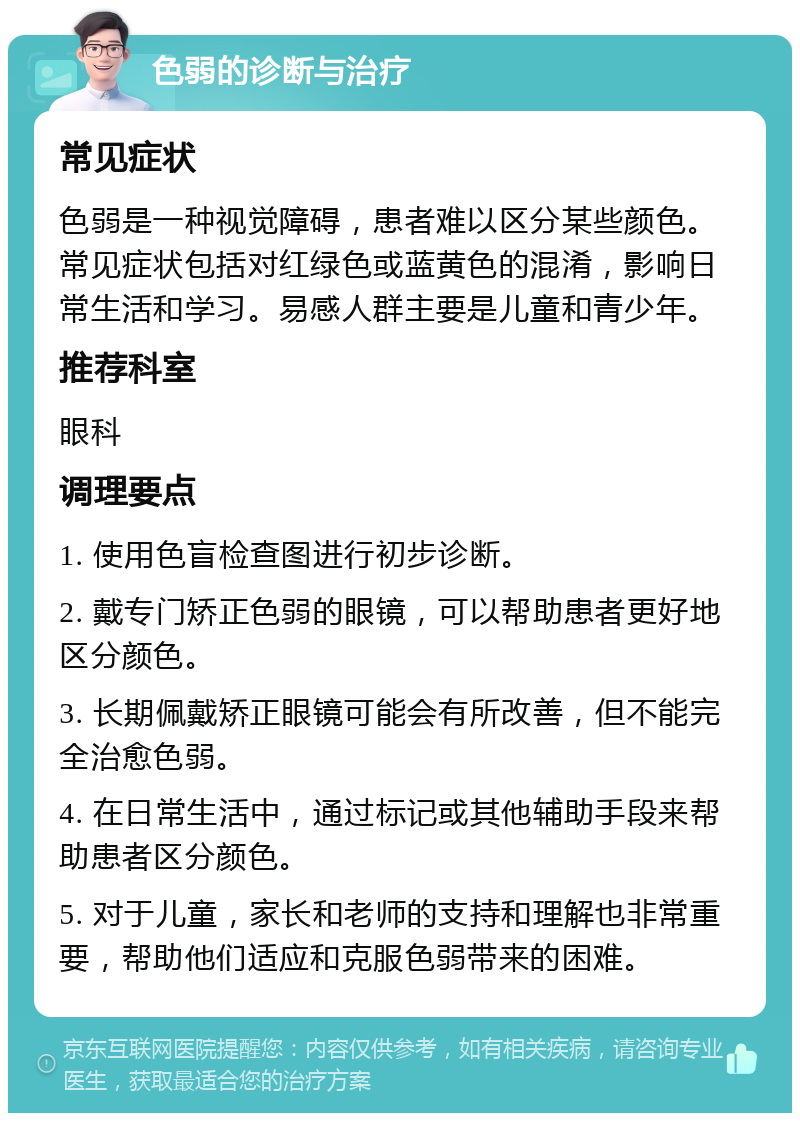 色弱的诊断与治疗 常见症状 色弱是一种视觉障碍，患者难以区分某些颜色。常见症状包括对红绿色或蓝黄色的混淆，影响日常生活和学习。易感人群主要是儿童和青少年。 推荐科室 眼科 调理要点 1. 使用色盲检查图进行初步诊断。 2. 戴专门矫正色弱的眼镜，可以帮助患者更好地区分颜色。 3. 长期佩戴矫正眼镜可能会有所改善，但不能完全治愈色弱。 4. 在日常生活中，通过标记或其他辅助手段来帮助患者区分颜色。 5. 对于儿童，家长和老师的支持和理解也非常重要，帮助他们适应和克服色弱带来的困难。