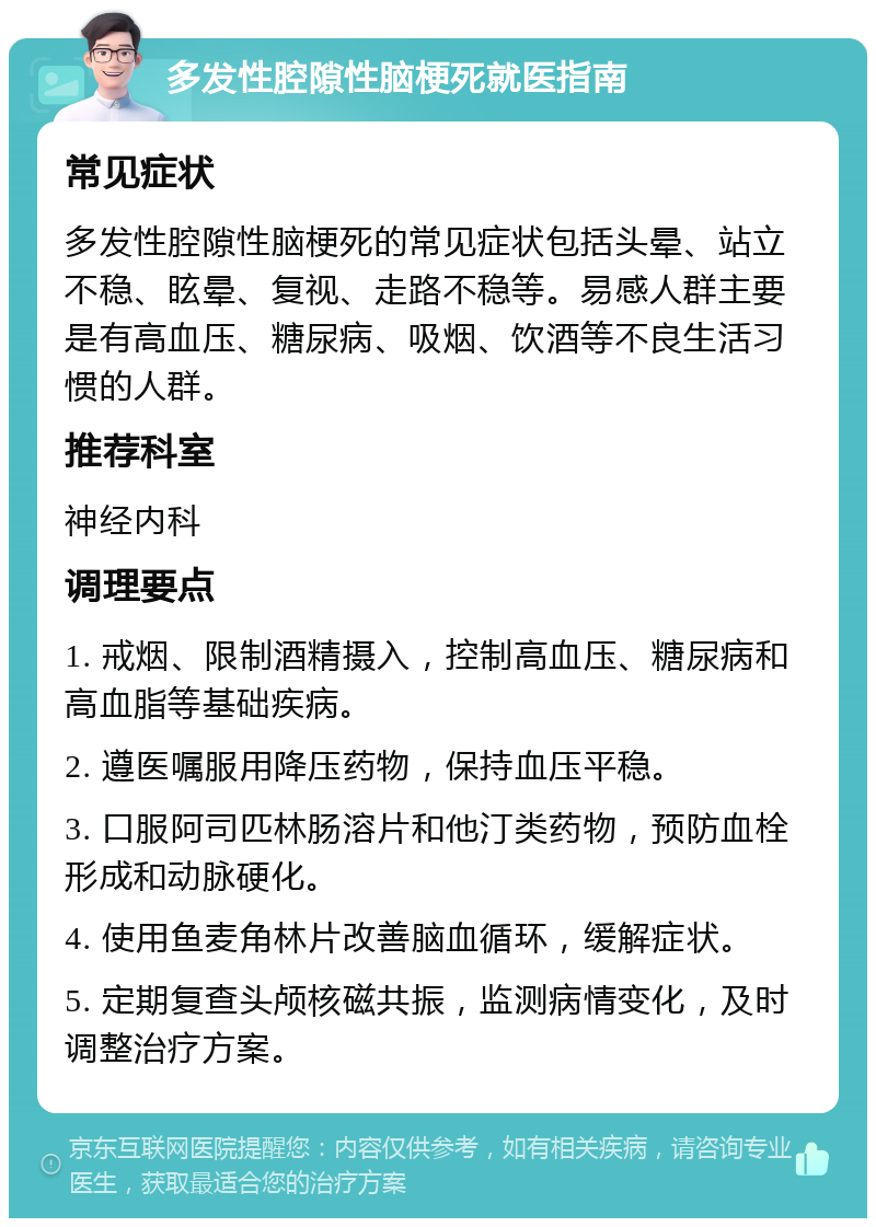 多发性腔隙性脑梗死就医指南 常见症状 多发性腔隙性脑梗死的常见症状包括头晕、站立不稳、眩晕、复视、走路不稳等。易感人群主要是有高血压、糖尿病、吸烟、饮酒等不良生活习惯的人群。 推荐科室 神经内科 调理要点 1. 戒烟、限制酒精摄入，控制高血压、糖尿病和高血脂等基础疾病。 2. 遵医嘱服用降压药物，保持血压平稳。 3. 口服阿司匹林肠溶片和他汀类药物，预防血栓形成和动脉硬化。 4. 使用鱼麦角林片改善脑血循环，缓解症状。 5. 定期复查头颅核磁共振，监测病情变化，及时调整治疗方案。