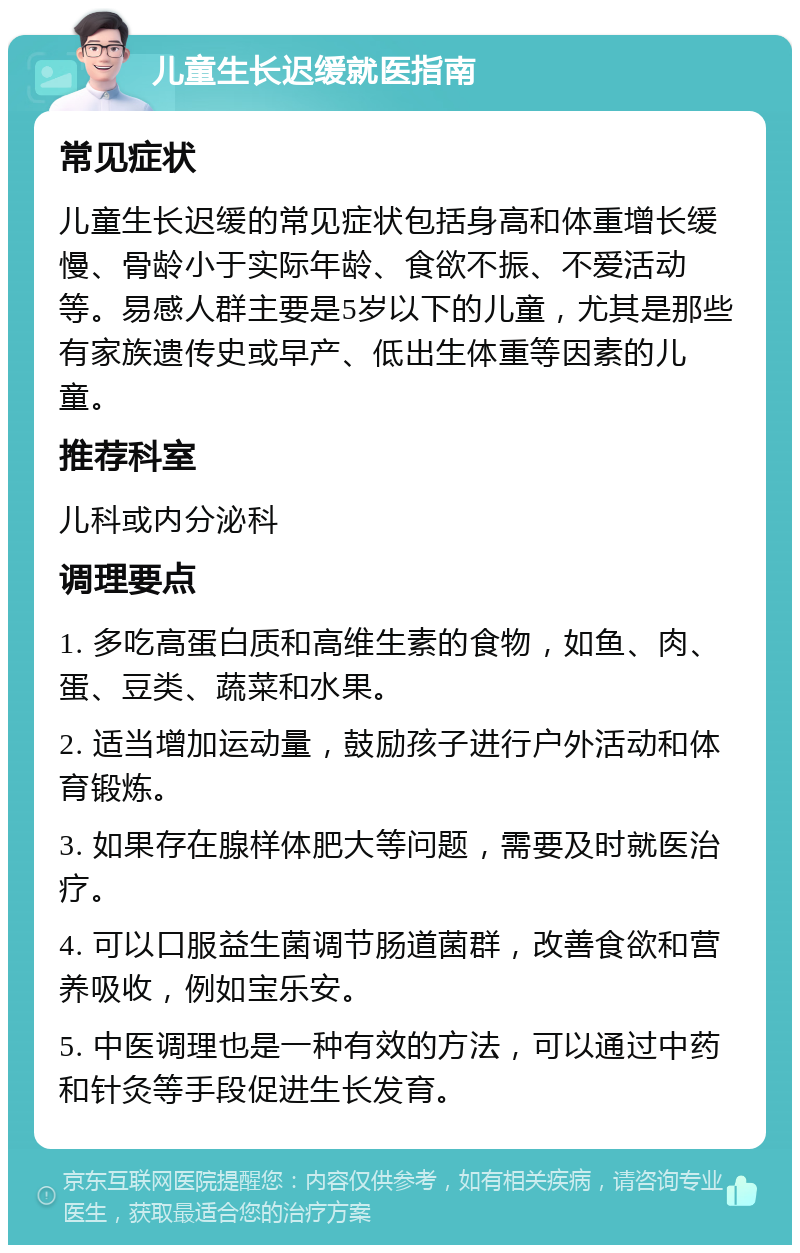 儿童生长迟缓就医指南 常见症状 儿童生长迟缓的常见症状包括身高和体重增长缓慢、骨龄小于实际年龄、食欲不振、不爱活动等。易感人群主要是5岁以下的儿童，尤其是那些有家族遗传史或早产、低出生体重等因素的儿童。 推荐科室 儿科或内分泌科 调理要点 1. 多吃高蛋白质和高维生素的食物，如鱼、肉、蛋、豆类、蔬菜和水果。 2. 适当增加运动量，鼓励孩子进行户外活动和体育锻炼。 3. 如果存在腺样体肥大等问题，需要及时就医治疗。 4. 可以口服益生菌调节肠道菌群，改善食欲和营养吸收，例如宝乐安。 5. 中医调理也是一种有效的方法，可以通过中药和针灸等手段促进生长发育。