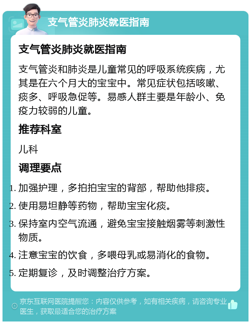 支气管炎肺炎就医指南 支气管炎肺炎就医指南 支气管炎和肺炎是儿童常见的呼吸系统疾病，尤其是在六个月大的宝宝中。常见症状包括咳嗽、痰多、呼吸急促等。易感人群主要是年龄小、免疫力较弱的儿童。 推荐科室 儿科 调理要点 加强护理，多拍拍宝宝的背部，帮助他排痰。 使用易坦静等药物，帮助宝宝化痰。 保持室内空气流通，避免宝宝接触烟雾等刺激性物质。 注意宝宝的饮食，多喂母乳或易消化的食物。 定期复诊，及时调整治疗方案。