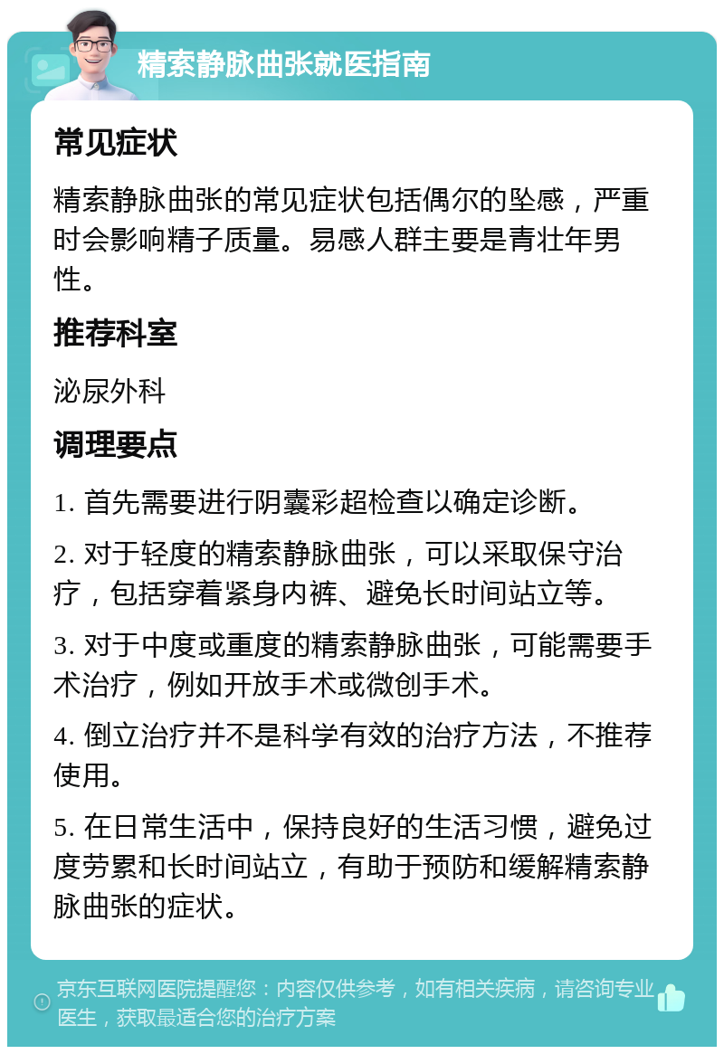 精索静脉曲张就医指南 常见症状 精索静脉曲张的常见症状包括偶尔的坠感，严重时会影响精子质量。易感人群主要是青壮年男性。 推荐科室 泌尿外科 调理要点 1. 首先需要进行阴囊彩超检查以确定诊断。 2. 对于轻度的精索静脉曲张，可以采取保守治疗，包括穿着紧身内裤、避免长时间站立等。 3. 对于中度或重度的精索静脉曲张，可能需要手术治疗，例如开放手术或微创手术。 4. 倒立治疗并不是科学有效的治疗方法，不推荐使用。 5. 在日常生活中，保持良好的生活习惯，避免过度劳累和长时间站立，有助于预防和缓解精索静脉曲张的症状。