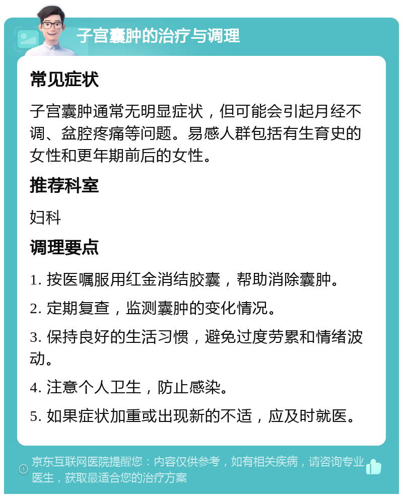 子宫囊肿的治疗与调理 常见症状 子宫囊肿通常无明显症状，但可能会引起月经不调、盆腔疼痛等问题。易感人群包括有生育史的女性和更年期前后的女性。 推荐科室 妇科 调理要点 1. 按医嘱服用红金消结胶囊，帮助消除囊肿。 2. 定期复查，监测囊肿的变化情况。 3. 保持良好的生活习惯，避免过度劳累和情绪波动。 4. 注意个人卫生，防止感染。 5. 如果症状加重或出现新的不适，应及时就医。