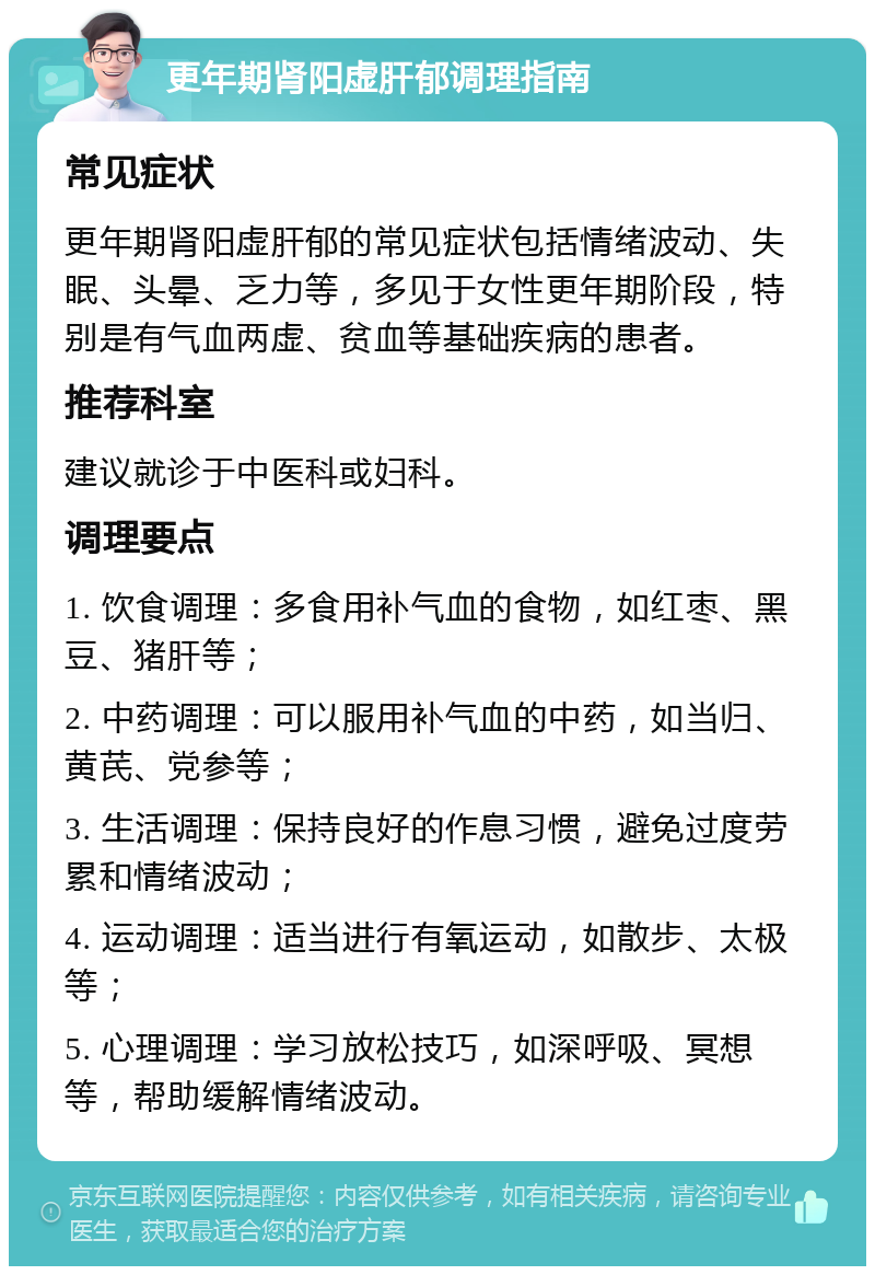 更年期肾阳虚肝郁调理指南 常见症状 更年期肾阳虚肝郁的常见症状包括情绪波动、失眠、头晕、乏力等，多见于女性更年期阶段，特别是有气血两虚、贫血等基础疾病的患者。 推荐科室 建议就诊于中医科或妇科。 调理要点 1. 饮食调理：多食用补气血的食物，如红枣、黑豆、猪肝等； 2. 中药调理：可以服用补气血的中药，如当归、黄芪、党参等； 3. 生活调理：保持良好的作息习惯，避免过度劳累和情绪波动； 4. 运动调理：适当进行有氧运动，如散步、太极等； 5. 心理调理：学习放松技巧，如深呼吸、冥想等，帮助缓解情绪波动。