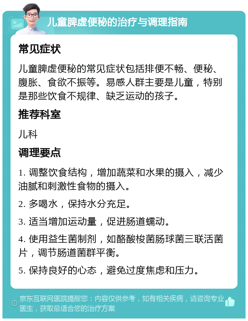 儿童脾虚便秘的治疗与调理指南 常见症状 儿童脾虚便秘的常见症状包括排便不畅、便秘、腹胀、食欲不振等。易感人群主要是儿童，特别是那些饮食不规律、缺乏运动的孩子。 推荐科室 儿科 调理要点 1. 调整饮食结构，增加蔬菜和水果的摄入，减少油腻和刺激性食物的摄入。 2. 多喝水，保持水分充足。 3. 适当增加运动量，促进肠道蠕动。 4. 使用益生菌制剂，如酪酸梭菌肠球菌三联活菌片，调节肠道菌群平衡。 5. 保持良好的心态，避免过度焦虑和压力。