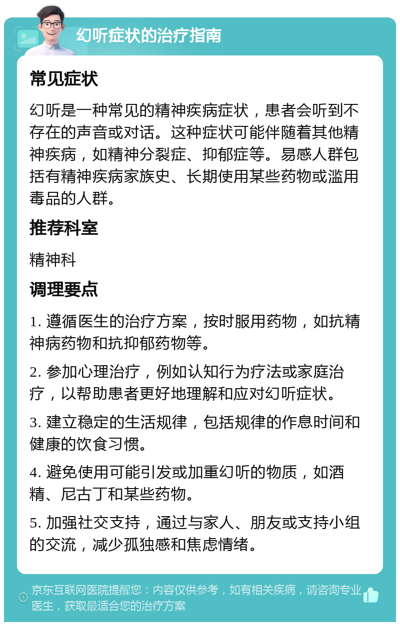 幻听症状的治疗指南 常见症状 幻听是一种常见的精神疾病症状，患者会听到不存在的声音或对话。这种症状可能伴随着其他精神疾病，如精神分裂症、抑郁症等。易感人群包括有精神疾病家族史、长期使用某些药物或滥用毒品的人群。 推荐科室 精神科 调理要点 1. 遵循医生的治疗方案，按时服用药物，如抗精神病药物和抗抑郁药物等。 2. 参加心理治疗，例如认知行为疗法或家庭治疗，以帮助患者更好地理解和应对幻听症状。 3. 建立稳定的生活规律，包括规律的作息时间和健康的饮食习惯。 4. 避免使用可能引发或加重幻听的物质，如酒精、尼古丁和某些药物。 5. 加强社交支持，通过与家人、朋友或支持小组的交流，减少孤独感和焦虑情绪。