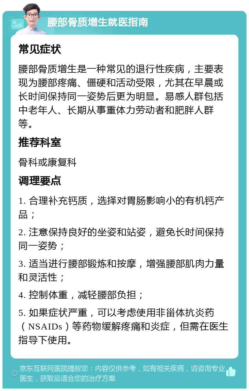 腰部骨质增生就医指南 常见症状 腰部骨质增生是一种常见的退行性疾病，主要表现为腰部疼痛、僵硬和活动受限，尤其在早晨或长时间保持同一姿势后更为明显。易感人群包括中老年人、长期从事重体力劳动者和肥胖人群等。 推荐科室 骨科或康复科 调理要点 1. 合理补充钙质，选择对胃肠影响小的有机钙产品； 2. 注意保持良好的坐姿和站姿，避免长时间保持同一姿势； 3. 适当进行腰部锻炼和按摩，增强腰部肌肉力量和灵活性； 4. 控制体重，减轻腰部负担； 5. 如果症状严重，可以考虑使用非甾体抗炎药（NSAIDs）等药物缓解疼痛和炎症，但需在医生指导下使用。