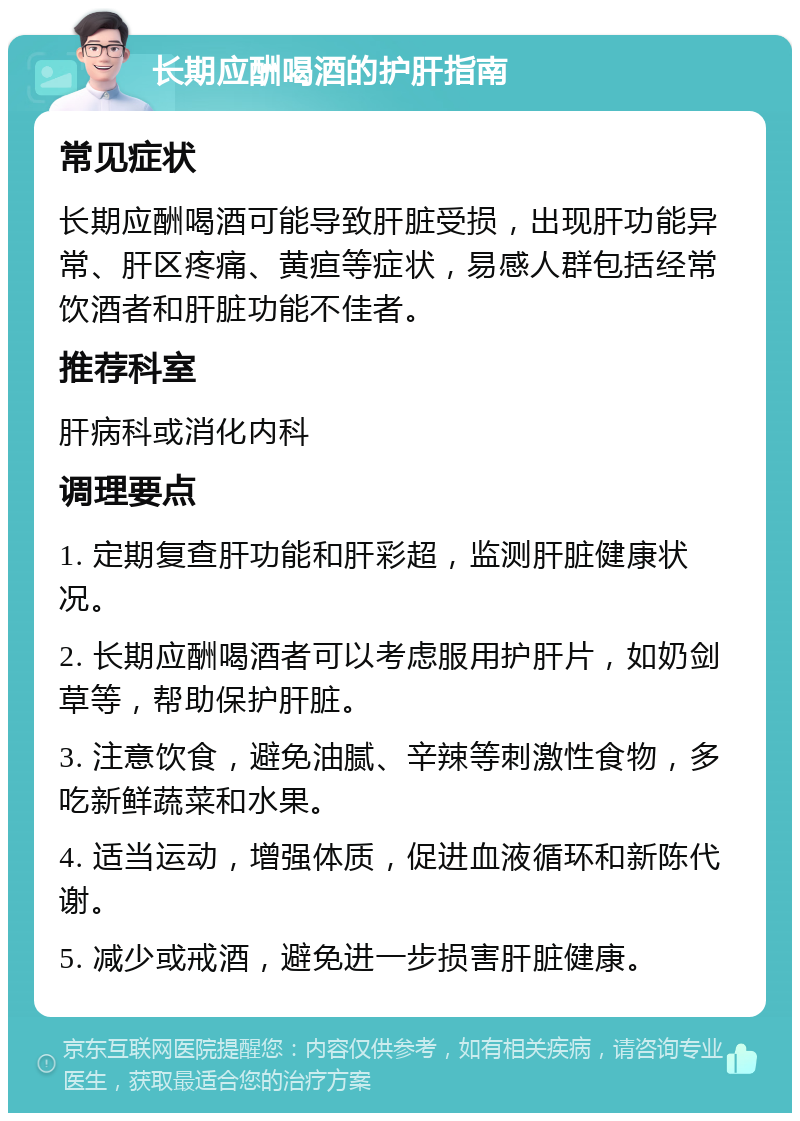 长期应酬喝酒的护肝指南 常见症状 长期应酬喝酒可能导致肝脏受损，出现肝功能异常、肝区疼痛、黄疸等症状，易感人群包括经常饮酒者和肝脏功能不佳者。 推荐科室 肝病科或消化内科 调理要点 1. 定期复查肝功能和肝彩超，监测肝脏健康状况。 2. 长期应酬喝酒者可以考虑服用护肝片，如奶剑草等，帮助保护肝脏。 3. 注意饮食，避免油腻、辛辣等刺激性食物，多吃新鲜蔬菜和水果。 4. 适当运动，增强体质，促进血液循环和新陈代谢。 5. 减少或戒酒，避免进一步损害肝脏健康。