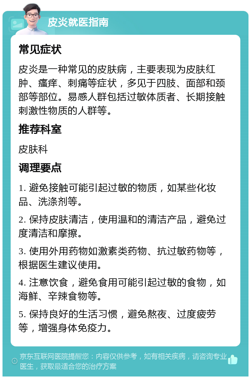 皮炎就医指南 常见症状 皮炎是一种常见的皮肤病，主要表现为皮肤红肿、瘙痒、刺痛等症状，多见于四肢、面部和颈部等部位。易感人群包括过敏体质者、长期接触刺激性物质的人群等。 推荐科室 皮肤科 调理要点 1. 避免接触可能引起过敏的物质，如某些化妆品、洗涤剂等。 2. 保持皮肤清洁，使用温和的清洁产品，避免过度清洁和摩擦。 3. 使用外用药物如激素类药物、抗过敏药物等，根据医生建议使用。 4. 注意饮食，避免食用可能引起过敏的食物，如海鲜、辛辣食物等。 5. 保持良好的生活习惯，避免熬夜、过度疲劳等，增强身体免疫力。