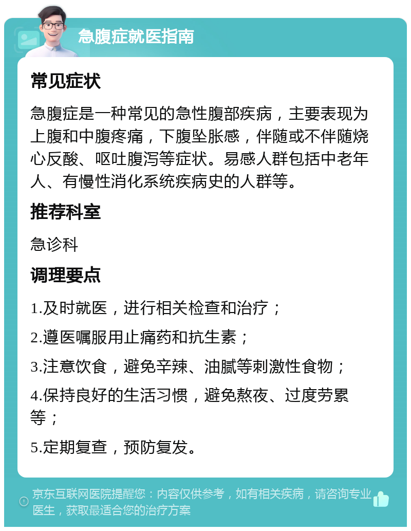 急腹症就医指南 常见症状 急腹症是一种常见的急性腹部疾病，主要表现为上腹和中腹疼痛，下腹坠胀感，伴随或不伴随烧心反酸、呕吐腹泻等症状。易感人群包括中老年人、有慢性消化系统疾病史的人群等。 推荐科室 急诊科 调理要点 1.及时就医，进行相关检查和治疗； 2.遵医嘱服用止痛药和抗生素； 3.注意饮食，避免辛辣、油腻等刺激性食物； 4.保持良好的生活习惯，避免熬夜、过度劳累等； 5.定期复查，预防复发。