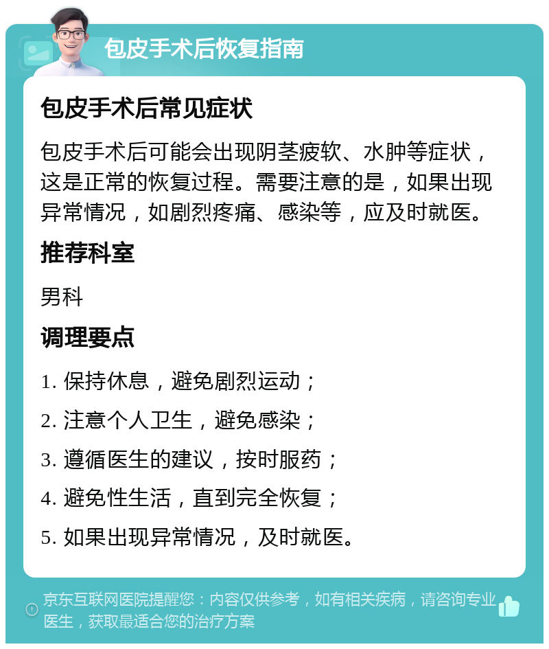 包皮手术后恢复指南 包皮手术后常见症状 包皮手术后可能会出现阴茎疲软、水肿等症状，这是正常的恢复过程。需要注意的是，如果出现异常情况，如剧烈疼痛、感染等，应及时就医。 推荐科室 男科 调理要点 1. 保持休息，避免剧烈运动； 2. 注意个人卫生，避免感染； 3. 遵循医生的建议，按时服药； 4. 避免性生活，直到完全恢复； 5. 如果出现异常情况，及时就医。