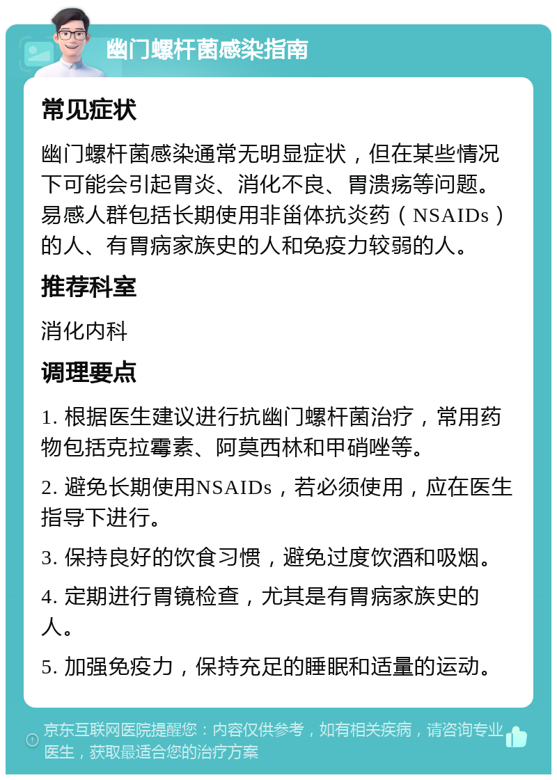 幽门螺杆菌感染指南 常见症状 幽门螺杆菌感染通常无明显症状，但在某些情况下可能会引起胃炎、消化不良、胃溃疡等问题。易感人群包括长期使用非甾体抗炎药（NSAIDs）的人、有胃病家族史的人和免疫力较弱的人。 推荐科室 消化内科 调理要点 1. 根据医生建议进行抗幽门螺杆菌治疗，常用药物包括克拉霉素、阿莫西林和甲硝唑等。 2. 避免长期使用NSAIDs，若必须使用，应在医生指导下进行。 3. 保持良好的饮食习惯，避免过度饮酒和吸烟。 4. 定期进行胃镜检查，尤其是有胃病家族史的人。 5. 加强免疫力，保持充足的睡眠和适量的运动。