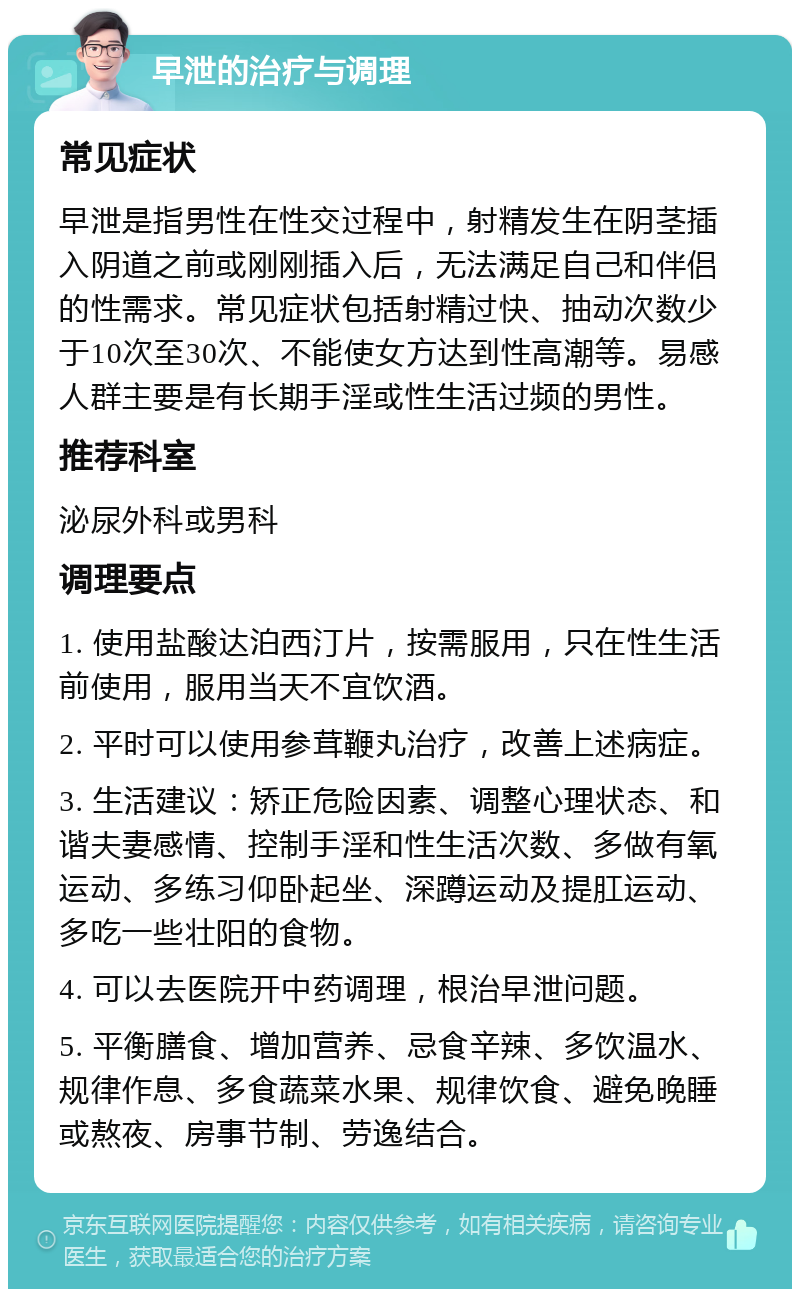 早泄的治疗与调理 常见症状 早泄是指男性在性交过程中，射精发生在阴茎插入阴道之前或刚刚插入后，无法满足自己和伴侣的性需求。常见症状包括射精过快、抽动次数少于10次至30次、不能使女方达到性高潮等。易感人群主要是有长期手淫或性生活过频的男性。 推荐科室 泌尿外科或男科 调理要点 1. 使用盐酸达泊西汀片，按需服用，只在性生活前使用，服用当天不宜饮酒。 2. 平时可以使用参茸鞭丸治疗，改善上述病症。 3. 生活建议：矫正危险因素、调整心理状态、和谐夫妻感情、控制手淫和性生活次数、多做有氧运动、多练习仰卧起坐、深蹲运动及提肛运动、多吃一些壮阳的食物。 4. 可以去医院开中药调理，根治早泄问题。 5. 平衡膳食、增加营养、忌食辛辣、多饮温水、规律作息、多食蔬菜水果、规律饮食、避免晚睡或熬夜、房事节制、劳逸结合。