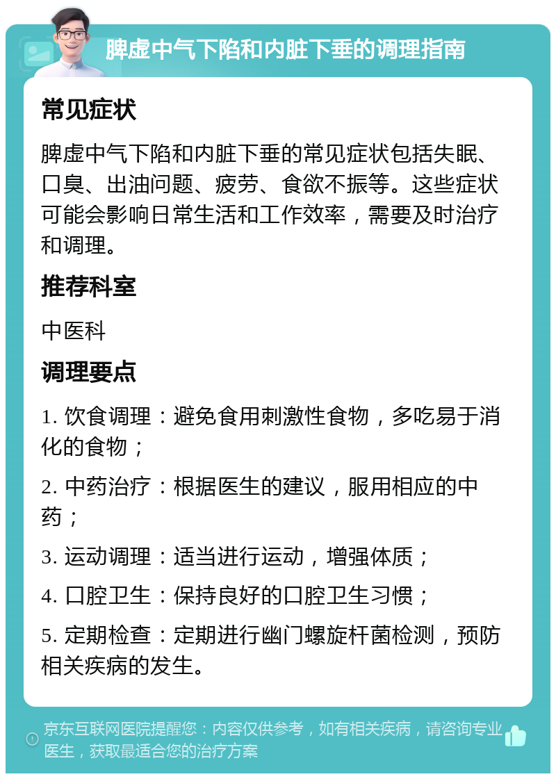 脾虚中气下陷和内脏下垂的调理指南 常见症状 脾虚中气下陷和内脏下垂的常见症状包括失眠、口臭、出油问题、疲劳、食欲不振等。这些症状可能会影响日常生活和工作效率，需要及时治疗和调理。 推荐科室 中医科 调理要点 1. 饮食调理：避免食用刺激性食物，多吃易于消化的食物； 2. 中药治疗：根据医生的建议，服用相应的中药； 3. 运动调理：适当进行运动，增强体质； 4. 口腔卫生：保持良好的口腔卫生习惯； 5. 定期检查：定期进行幽门螺旋杆菌检测，预防相关疾病的发生。