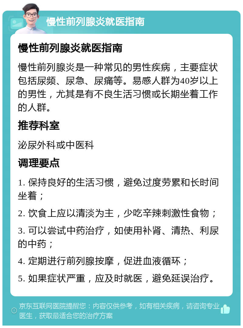 慢性前列腺炎就医指南 慢性前列腺炎就医指南 慢性前列腺炎是一种常见的男性疾病，主要症状包括尿频、尿急、尿痛等。易感人群为40岁以上的男性，尤其是有不良生活习惯或长期坐着工作的人群。 推荐科室 泌尿外科或中医科 调理要点 1. 保持良好的生活习惯，避免过度劳累和长时间坐着； 2. 饮食上应以清淡为主，少吃辛辣刺激性食物； 3. 可以尝试中药治疗，如使用补肾、清热、利尿的中药； 4. 定期进行前列腺按摩，促进血液循环； 5. 如果症状严重，应及时就医，避免延误治疗。