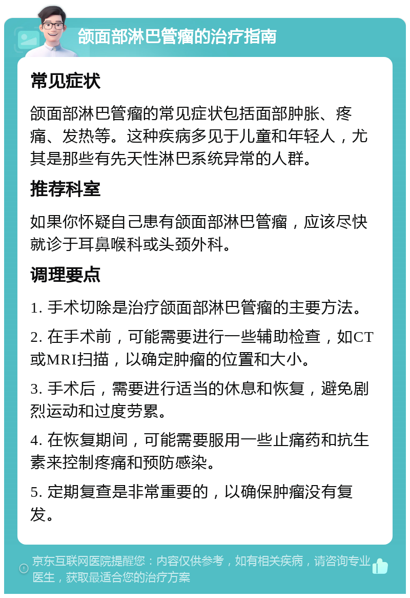 颌面部淋巴管瘤的治疗指南 常见症状 颌面部淋巴管瘤的常见症状包括面部肿胀、疼痛、发热等。这种疾病多见于儿童和年轻人，尤其是那些有先天性淋巴系统异常的人群。 推荐科室 如果你怀疑自己患有颌面部淋巴管瘤，应该尽快就诊于耳鼻喉科或头颈外科。 调理要点 1. 手术切除是治疗颌面部淋巴管瘤的主要方法。 2. 在手术前，可能需要进行一些辅助检查，如CT或MRI扫描，以确定肿瘤的位置和大小。 3. 手术后，需要进行适当的休息和恢复，避免剧烈运动和过度劳累。 4. 在恢复期间，可能需要服用一些止痛药和抗生素来控制疼痛和预防感染。 5. 定期复查是非常重要的，以确保肿瘤没有复发。