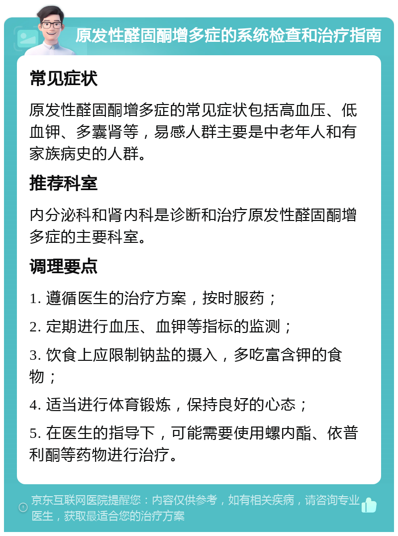 原发性醛固酮增多症的系统检查和治疗指南 常见症状 原发性醛固酮增多症的常见症状包括高血压、低血钾、多囊肾等，易感人群主要是中老年人和有家族病史的人群。 推荐科室 内分泌科和肾内科是诊断和治疗原发性醛固酮增多症的主要科室。 调理要点 1. 遵循医生的治疗方案，按时服药； 2. 定期进行血压、血钾等指标的监测； 3. 饮食上应限制钠盐的摄入，多吃富含钾的食物； 4. 适当进行体育锻炼，保持良好的心态； 5. 在医生的指导下，可能需要使用螺内酯、依普利酮等药物进行治疗。