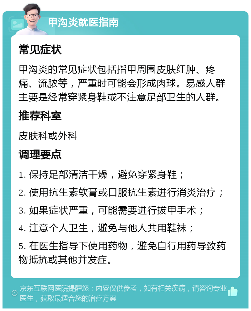 甲沟炎就医指南 常见症状 甲沟炎的常见症状包括指甲周围皮肤红肿、疼痛、流脓等，严重时可能会形成肉球。易感人群主要是经常穿紧身鞋或不注意足部卫生的人群。 推荐科室 皮肤科或外科 调理要点 1. 保持足部清洁干燥，避免穿紧身鞋； 2. 使用抗生素软膏或口服抗生素进行消炎治疗； 3. 如果症状严重，可能需要进行拔甲手术； 4. 注意个人卫生，避免与他人共用鞋袜； 5. 在医生指导下使用药物，避免自行用药导致药物抵抗或其他并发症。