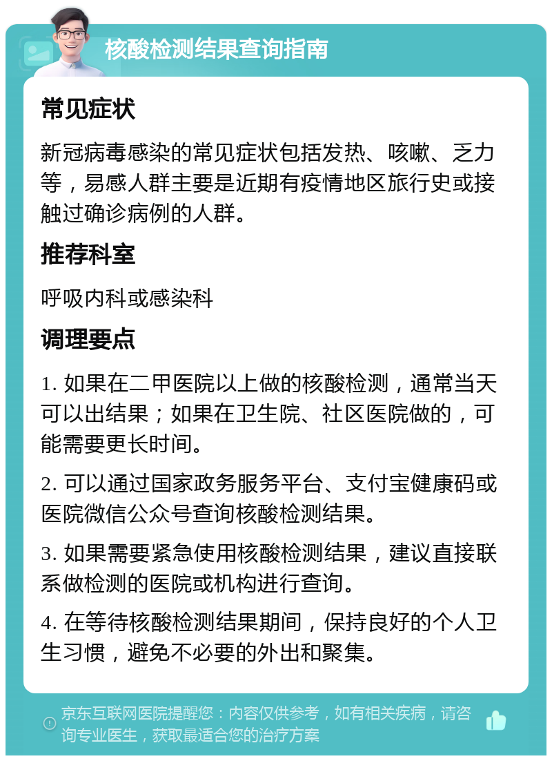 核酸检测结果查询指南 常见症状 新冠病毒感染的常见症状包括发热、咳嗽、乏力等，易感人群主要是近期有疫情地区旅行史或接触过确诊病例的人群。 推荐科室 呼吸内科或感染科 调理要点 1. 如果在二甲医院以上做的核酸检测，通常当天可以出结果；如果在卫生院、社区医院做的，可能需要更长时间。 2. 可以通过国家政务服务平台、支付宝健康码或医院微信公众号查询核酸检测结果。 3. 如果需要紧急使用核酸检测结果，建议直接联系做检测的医院或机构进行查询。 4. 在等待核酸检测结果期间，保持良好的个人卫生习惯，避免不必要的外出和聚集。