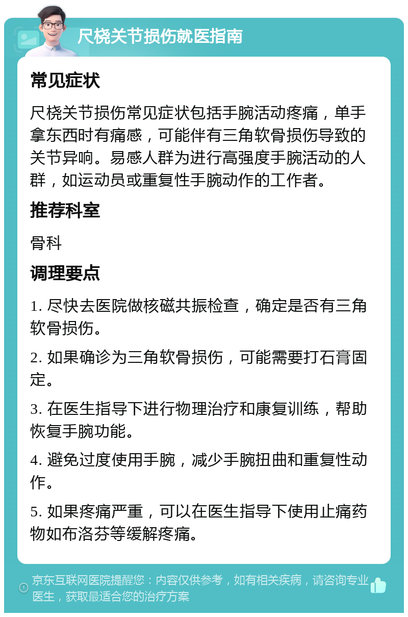 尺桡关节损伤就医指南 常见症状 尺桡关节损伤常见症状包括手腕活动疼痛，单手拿东西时有痛感，可能伴有三角软骨损伤导致的关节异响。易感人群为进行高强度手腕活动的人群，如运动员或重复性手腕动作的工作者。 推荐科室 骨科 调理要点 1. 尽快去医院做核磁共振检查，确定是否有三角软骨损伤。 2. 如果确诊为三角软骨损伤，可能需要打石膏固定。 3. 在医生指导下进行物理治疗和康复训练，帮助恢复手腕功能。 4. 避免过度使用手腕，减少手腕扭曲和重复性动作。 5. 如果疼痛严重，可以在医生指导下使用止痛药物如布洛芬等缓解疼痛。